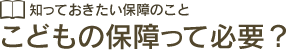 知っておきたい保障のこと こどもの保障って必要？