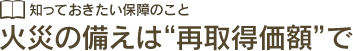 知っておきたい保障のこと 火災の備えは“再取得価額”で