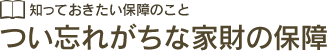 知っておきたい保障のこと つい忘れがちな家財の保障