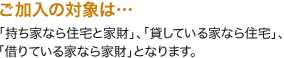 ご加入の対象は…「持ち家なら住宅と家財」、「貸している家なら住宅」、「借りている家なら家財」となります。