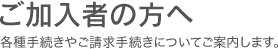 ご加入者の方へ 各種手続きやご請求手続きについてご案内します。