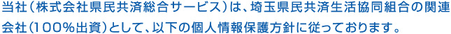 当社（株式会社県民共済総合サービス）は、埼玉県民共済生活協同組合の関連会社（100％出資）として、以下の個人情報保護方針に従っております。